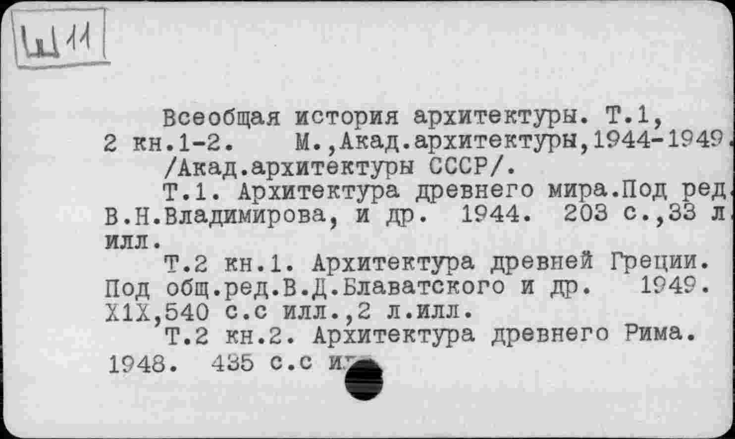 ﻿Всеобщая история архитектуры. Т.1,
2 кн.1-2. М.,Акад.архитектуры,1944-1949 /Акад.архитектуры СССР/.
Т.1. Архитектура древнего мира.Под ред В.Н.Владимирова, и др. 1944. 203 с.,33 л илл.
Т.2 КН.1. Архитектура древней Греции. Под общ.ред.В.Д.Блаватского и др. 1949. XIX,540 с.с илл.,2 л.илл.
Т.2 кн.2. Архитектура древнего Рима. 1948. 435 с.с й/а